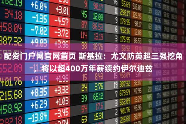 配资门户网官网首页 斯基拉：尤文防英超三强挖角，将以超400万年薪续约伊尔迪兹