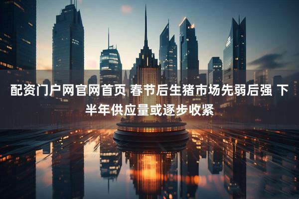 配资门户网官网首页 春节后生猪市场先弱后强 下半年供应量或逐步收紧