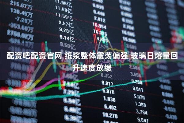 配资吧配资官网 纸浆整体震荡偏强 玻璃日熔量回升速度放缓