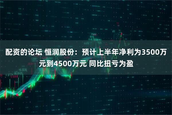 配资的论坛 恒润股份：预计上半年净利为3500万元到4500万元 同比扭亏为盈