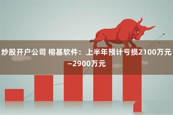 炒股开户公司 榕基软件：上半年预计亏损2100万元—2900万元