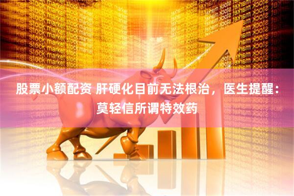 股票小额配资 肝硬化目前无法根治，医生提醒：莫轻信所谓特效药
